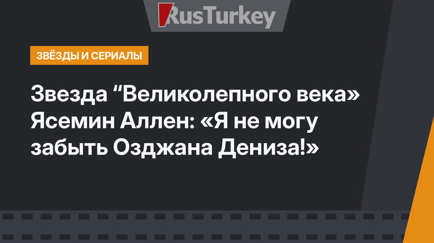 Звезда “Великолепного века» Ясемин Аллен: «Я не могу забыть Озджана Дениза!»