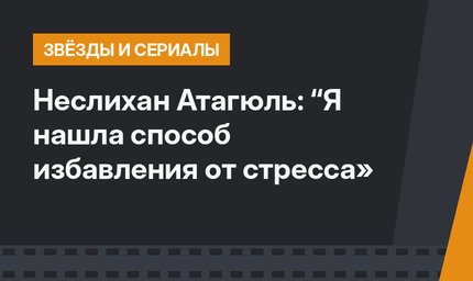 Неслихан Атагюль: “Я нашла способ избавления от стресса»