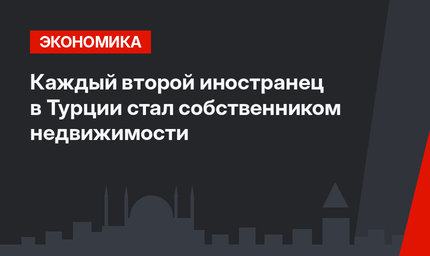 Каждый второй иностранец в Турции стал собственником недвижимости