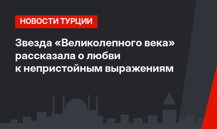 Звезда «Великолепного века» рассказала о любви к непристойным выражениям