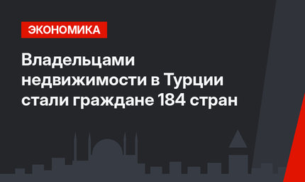 Владельцами недвижимости в Турции стали граждане 184 стран