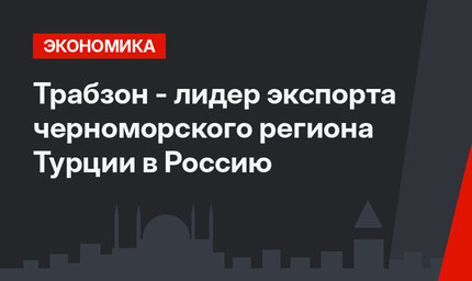 Трабзон - лидер экспорта черноморского региона Турции в Россию