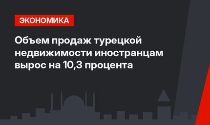 Объем продаж турецкой недвижимости иностранцам вырос на 10,3 процента