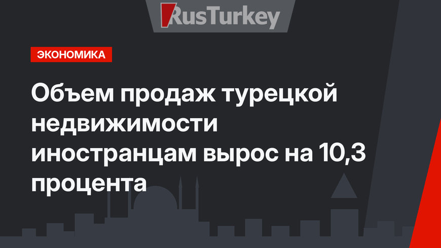 Объем продаж турецкой недвижимости иностранцам вырос на 10,3 процента