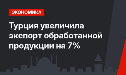 Турция увеличила экспорт обработанной продукции на 7%