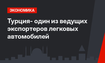Турция- один из ведущих экспортеров легковых автомобилей
