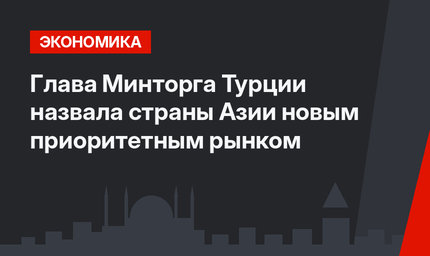 Глава Минторга Турции назвала страны Азии новым приоритетным рынком
