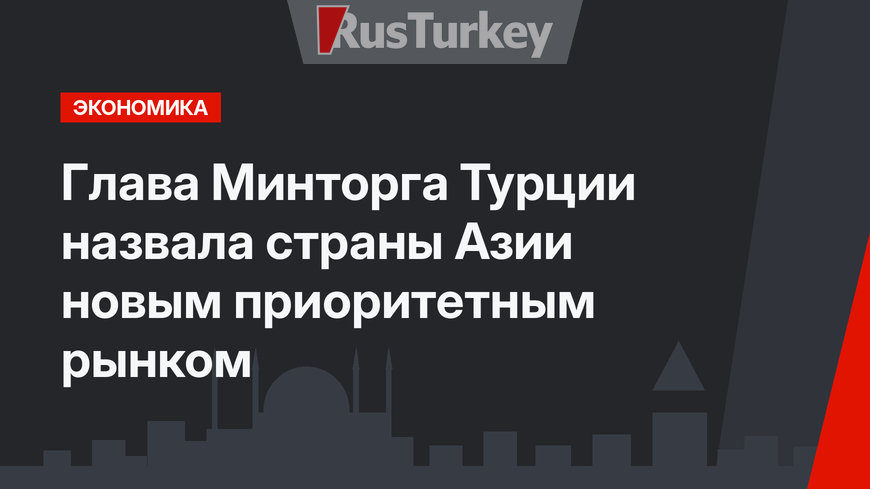 Глава Минторга Турции назвала страны Азии новым приоритетным рынком