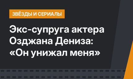 Экс-супруга актера Озджана Дениза: «Он унижал меня»