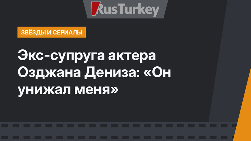 Экс-супруга актера Озджана Дениза: «Он унижал меня»