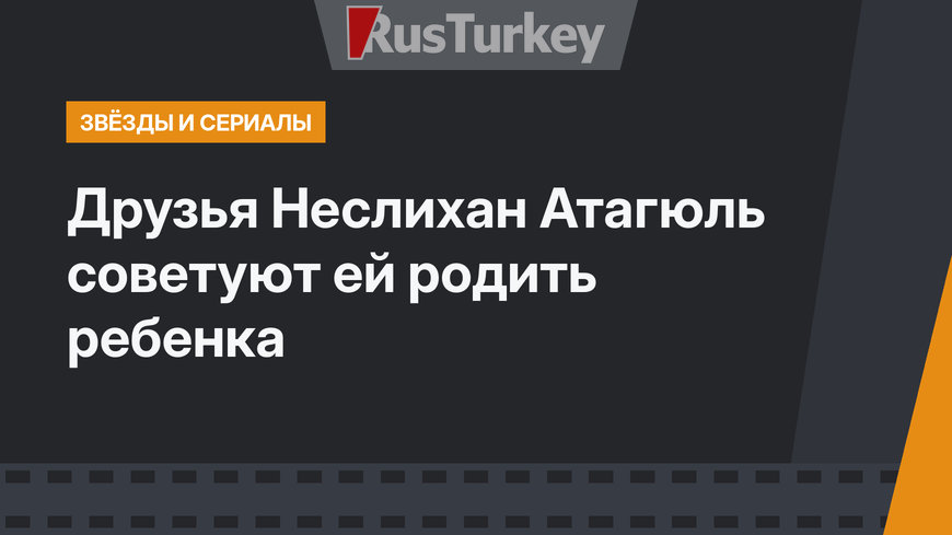 Друзья Неслихан Атагюль советуют ей родить ребенка