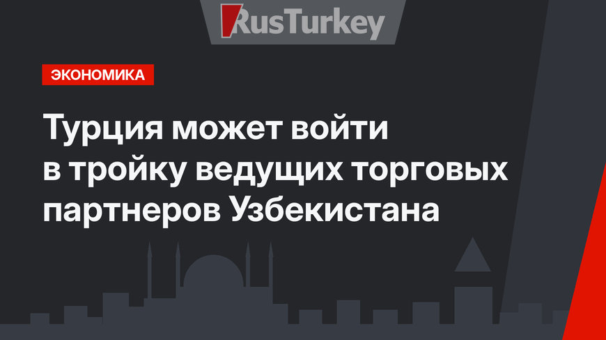 Турция может войти в тройку ведущих торговых партнеров Узбекистана 