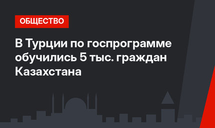 В Турции по госпрограмме обучились 5 тыс. граждан Казахстана