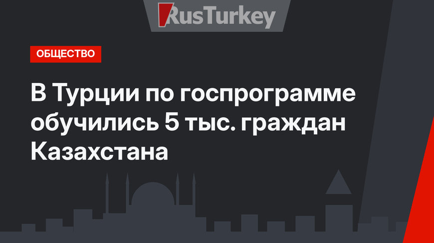 В Турции по госпрограмме обучились 5 тыс. граждан Казахстана