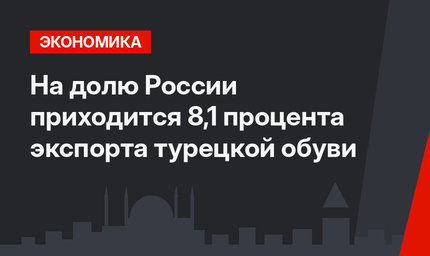 На долю России приходится 8,1 процента экспорта турецкой обуви