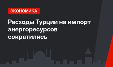 Расходы Турции на импорт энергоресурсов сократились