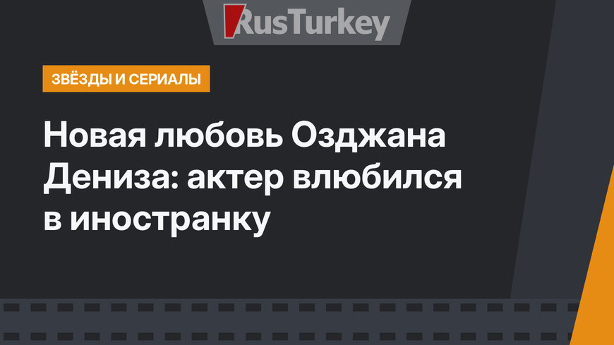 Новая любовь Озджана Дениза: актер влюбился в иностранку
