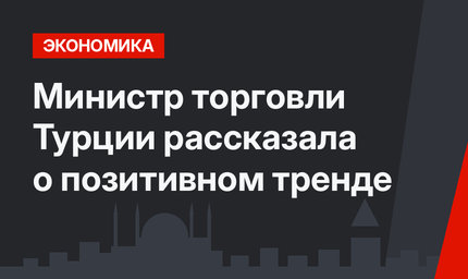 Министр торговли Турции рассказала о позитивном тренде 