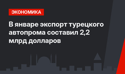 В январе экспорт турецкого автопрома составил 2,2 млрд долларов