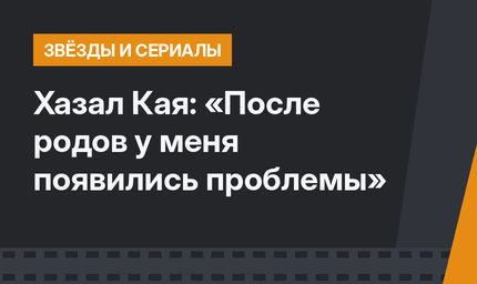 Хазал Кая: «После родов у меня появились проблемы»