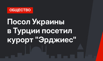 Посол Украины в Турции посетил курорт "Эрджиес"