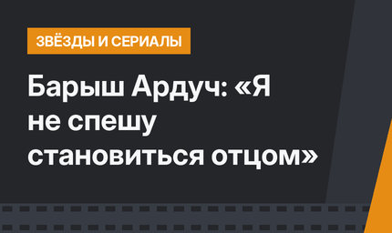 Барыш Ардуч: «Я не спешу становиться отцом»