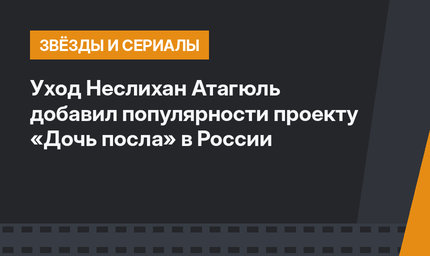 Уход Неслихан Атагюль добавил популярности проекту «Дочь посла» в России