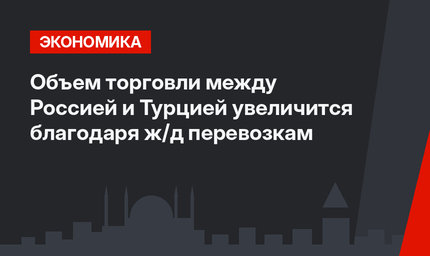 Объем торговли между Россией и Турцией увеличится благодаря ж/д перевозкам