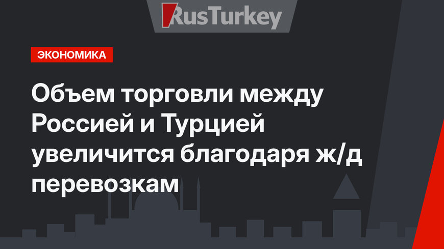 Объем торговли между Россией и Турцией увеличится благодаря ж/д перевозкам