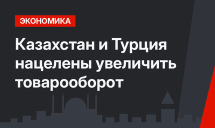 Казахстан и Турция нацелены увеличить товарооборот