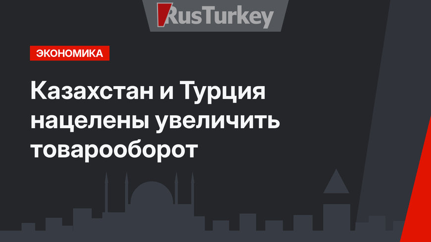 Казахстан и Турция нацелены увеличить товарооборот