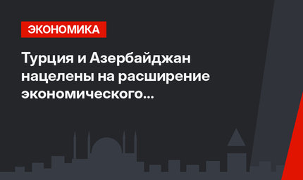 Турция и Азербайджан нацелены на расширение экономического сотрудничества