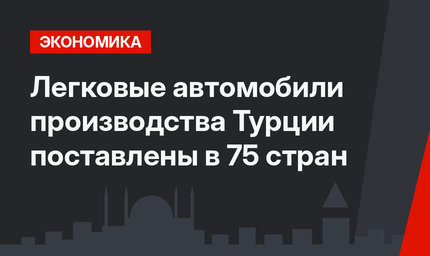 Легковые автомобили производства Турции поставлены в 75 стран