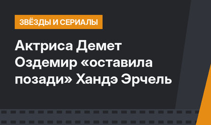 Актриса Демет Оздемир «оставила позади» Хандэ Эрчель
