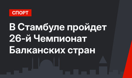 В Стамбуле пройдет 26-й Чемпионат Балканских стран