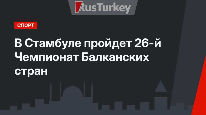 В Стамбуле пройдет 26-й Чемпионат Балканских стран