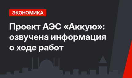 Проект АЭС «Аккую»: озвучена информация о ходе работ