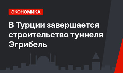 В Турции завершается строительство туннеля Эгрибель