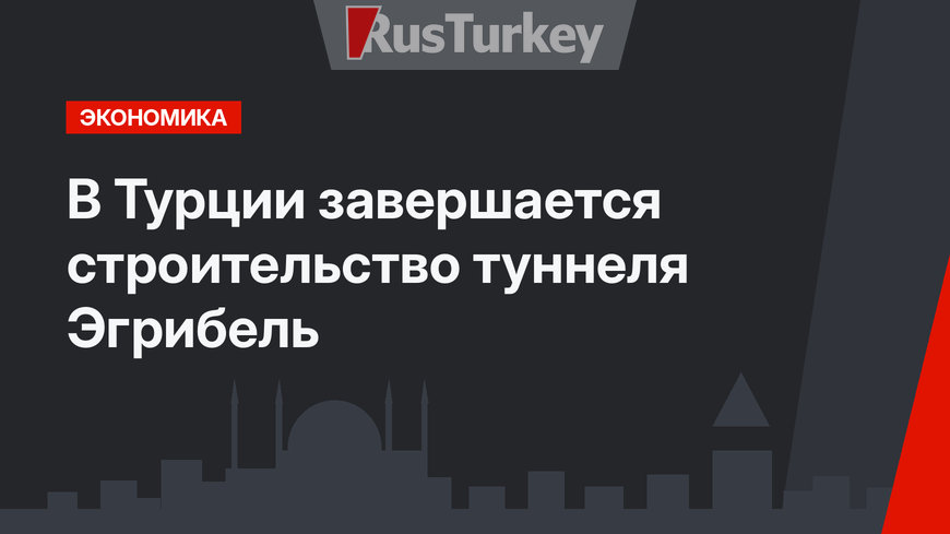 В Турции завершается строительство туннеля Эгрибель