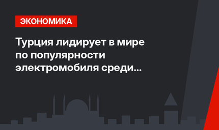 Турция лидирует в мире по популярности электромобиля среди населения