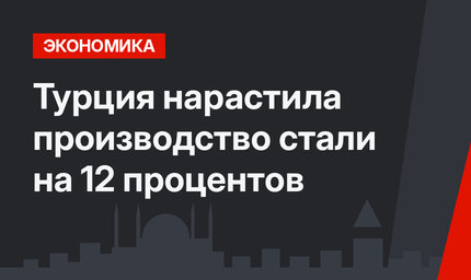 Турция нарастила производство стали на 12 процентов