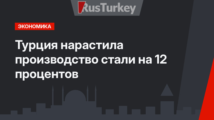 Турция нарастила производство стали на 12 процентов
