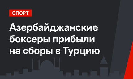 Азербайджанские боксеры прибыли на сборы в Турцию