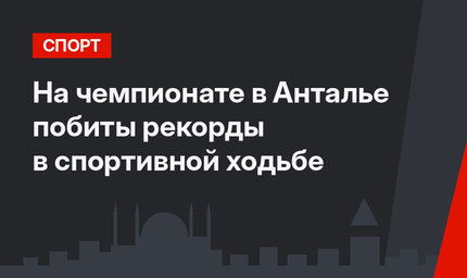 На чемпионате в Анталье побиты рекорды в спортивной ходьбе