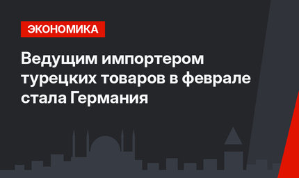 Ведущим импортером турецких товаров в феврале стала Германия