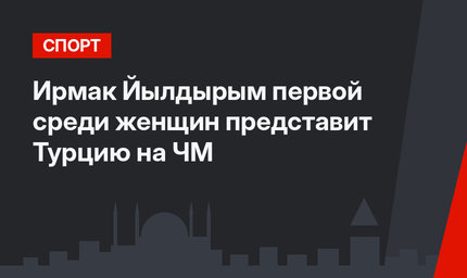 Ирмак Йылдырым первой среди женщин представит Турцию на ЧМ