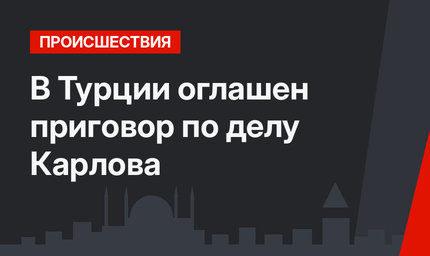В Турции оглашен приговор по делу Карлова