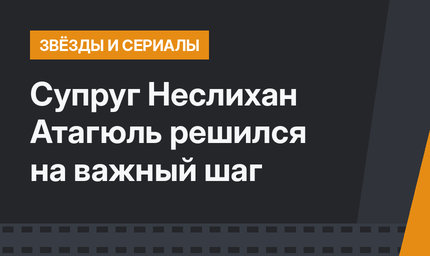 Супруг Неслихан Атагюль решился на важный шаг 