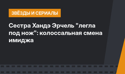 Сестра Хандэ Эрчель "легла под нож": колоссальная смена имиджа 