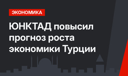 ЮНКТАД повысил прогноз роста экономики Турции